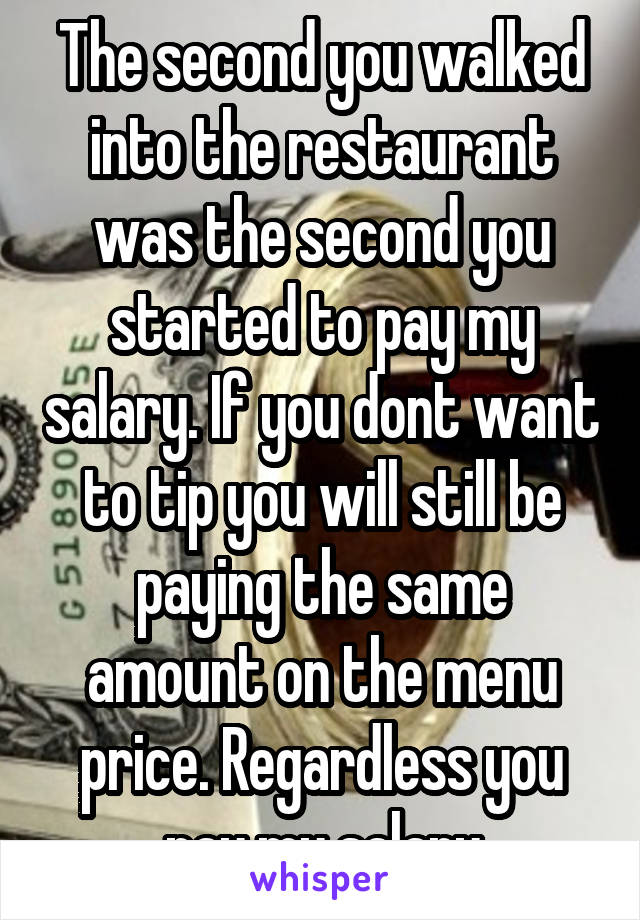 The second you walked into the restaurant was the second you started to pay my salary. If you dont want to tip you will still be paying the same amount on the menu price. Regardless you pay my salary