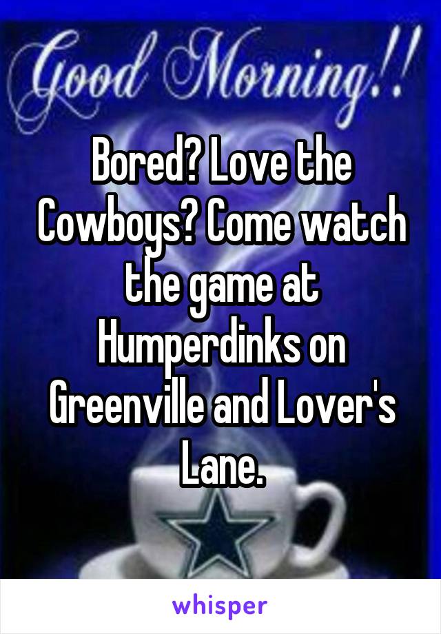 Bored? Love the Cowboys? Come watch the game at Humperdinks on Greenville and Lover's Lane.