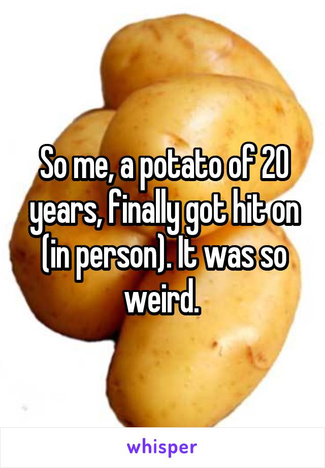 So me, a potato of 20 years, finally got hit on (in person). It was so weird. 
