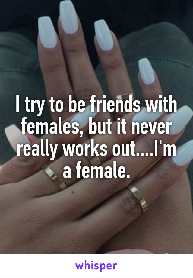 I try to be friends with females, but it never really works out....I'm a female.