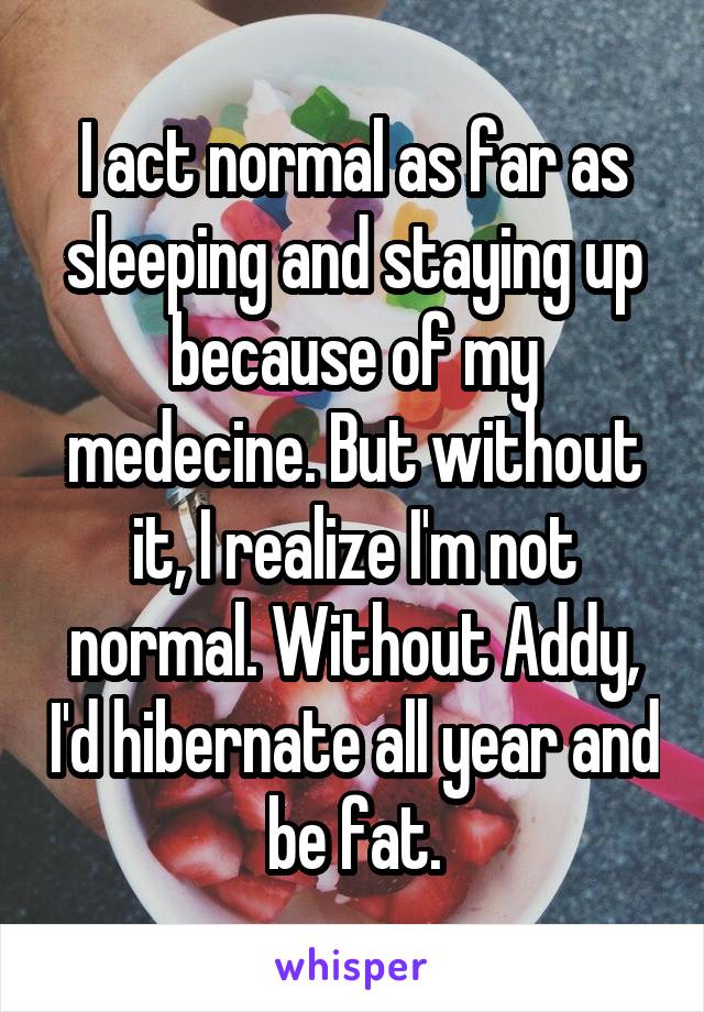 I act normal as far as sleeping and staying up because of my medecine. But without it, I realize I'm not normal. Without Addy, I'd hibernate all year and be fat.