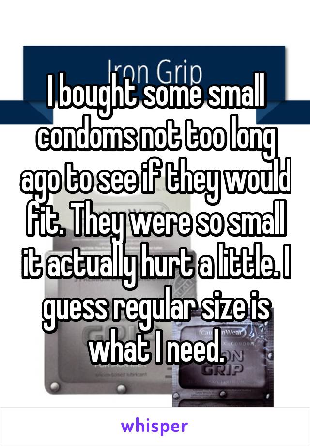 I bought some small condoms not too long ago to see if they would fit. They were so small it actually hurt a little. I guess regular size is what I need.
