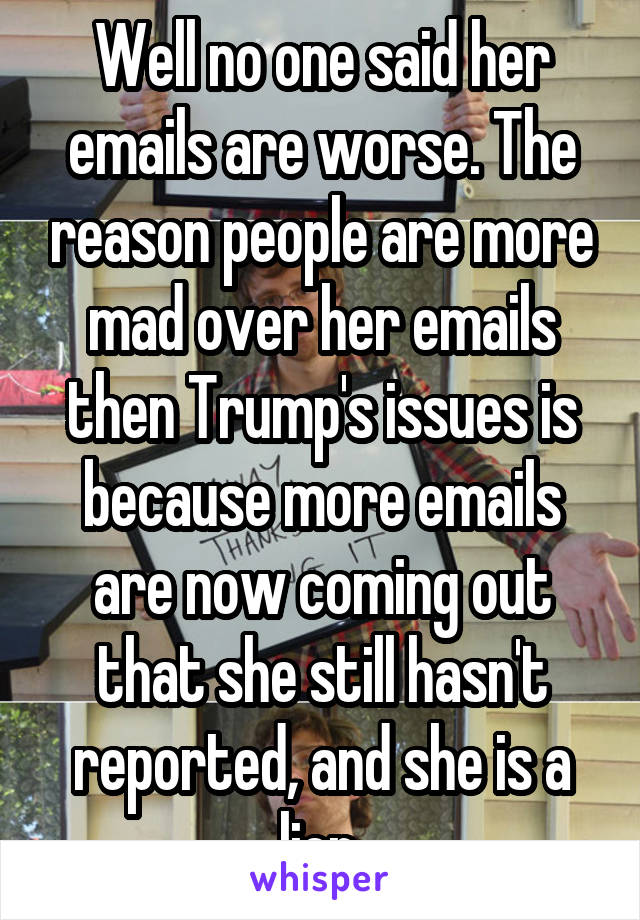 Well no one said her emails are worse. The reason people are more mad over her emails then Trump's issues is because more emails are now coming out that she still hasn't reported, and she is a lier.