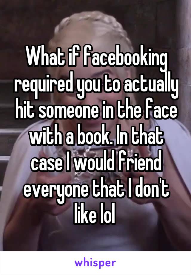 What if facebooking required you to actually hit someone in the face with a book. In that case I would friend everyone that I don't like lol 