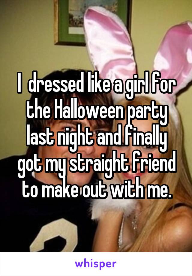 I  dressed like a girl for the Halloween party last night and finally got my straight friend to make out with me.