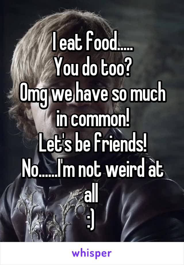 I eat food.....
You do too?
Omg we have so much in common!
Let's be friends!
No......I'm not weird at all 
:) 