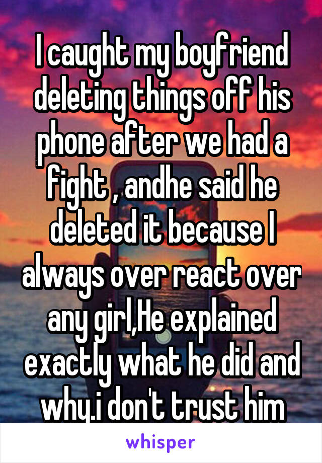 I caught my boyfriend deleting things off his phone after we had a fight , andhe said he deleted it because I always over react over any girl,He explained exactly what he did and why.i don't trust him