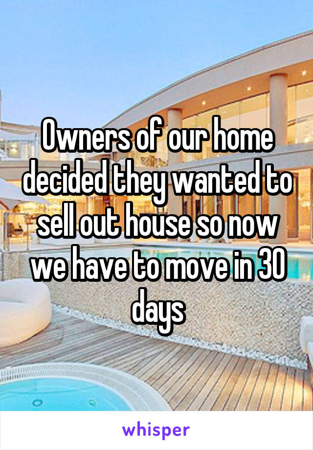 Owners of our home decided they wanted to sell out house so now we have to move in 30 days