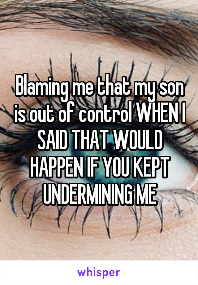 Blaming me that my son is out of control WHEN I SAID THAT WOULD HAPPEN IF YOU KEPT UNDERMINING ME