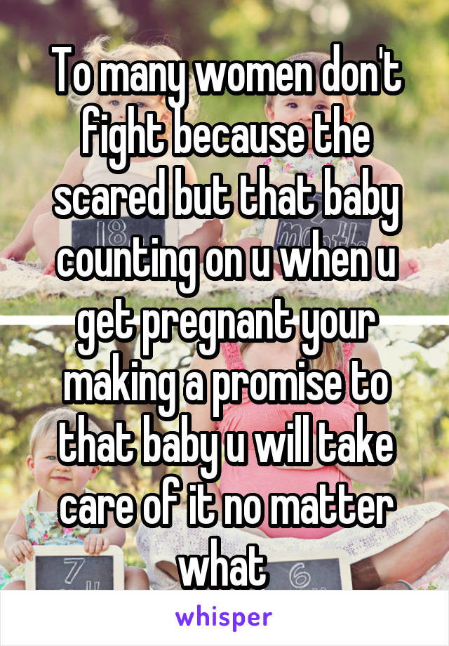 To many women don't fight because the scared but that baby counting on u when u get pregnant your making a promise to that baby u will take care of it no matter what 