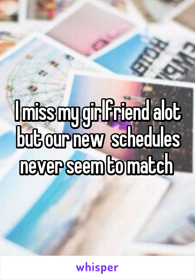 I miss my girlfriend alot but our new  schedules never seem to match 