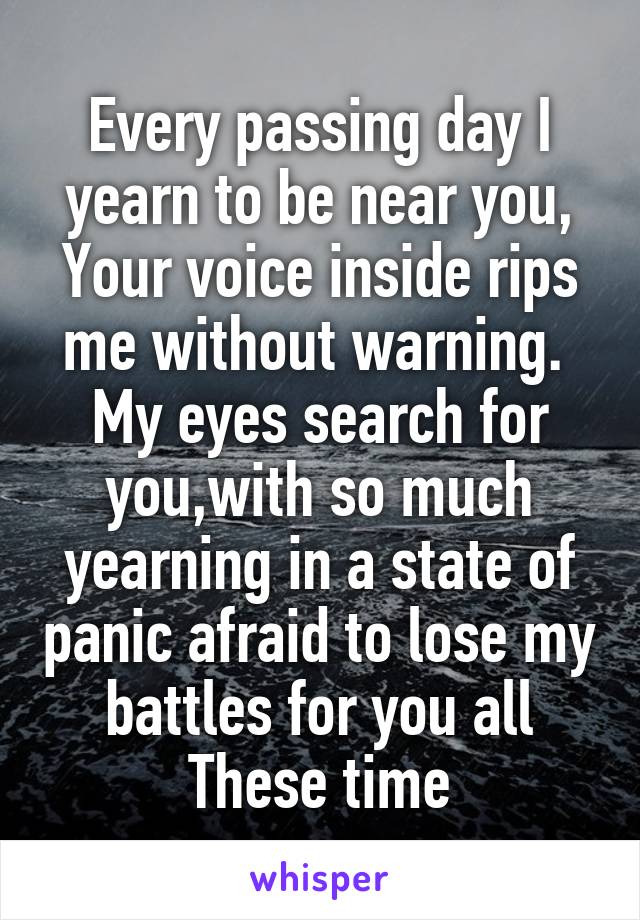 Every passing day I yearn to be near you,
Your voice inside rips me without warning. 
My eyes search for you,with so much yearning in a state of panic afraid to lose my battles for you all
These time