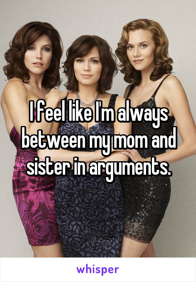 I feel like I'm always between my mom and sister in arguments.