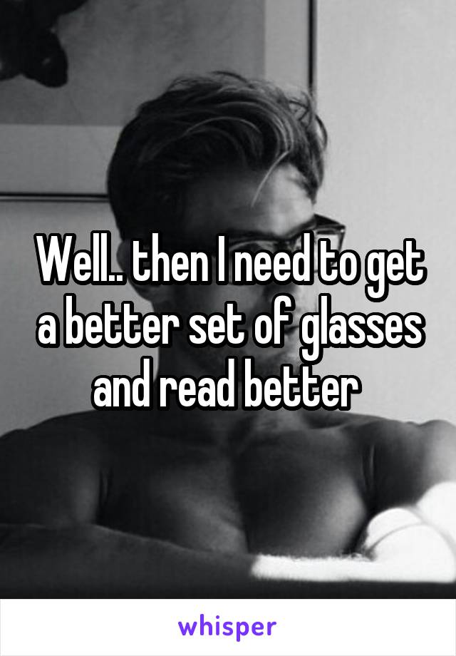 Well.. then I need to get a better set of glasses and read better 