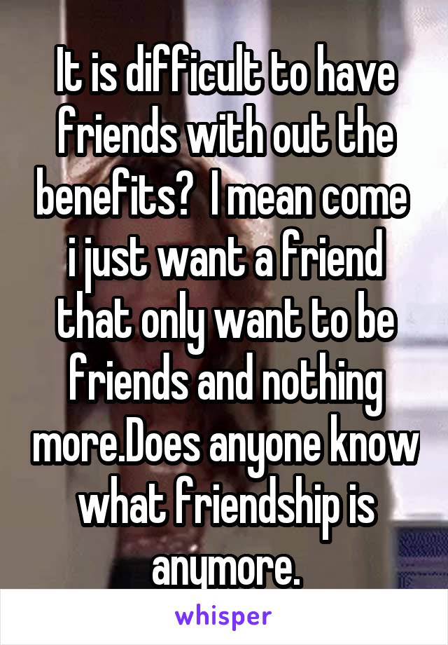 It is difficult to have friends with out the benefits?  I mean come  i just want a friend that only want to be friends and nothing more.Does anyone know what friendship is anymore.