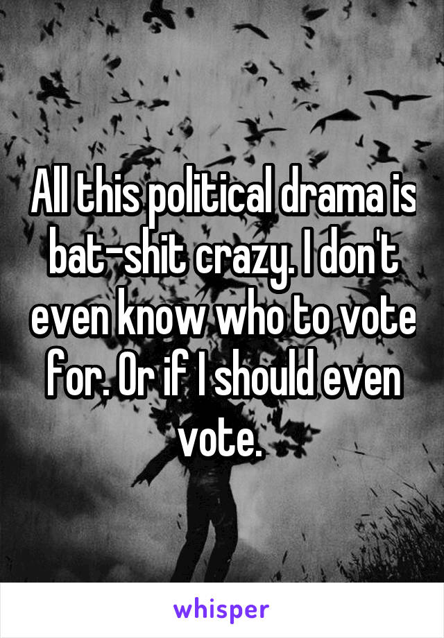 All this political drama is bat-shit crazy. I don't even know who to vote for. Or if I should even vote. 