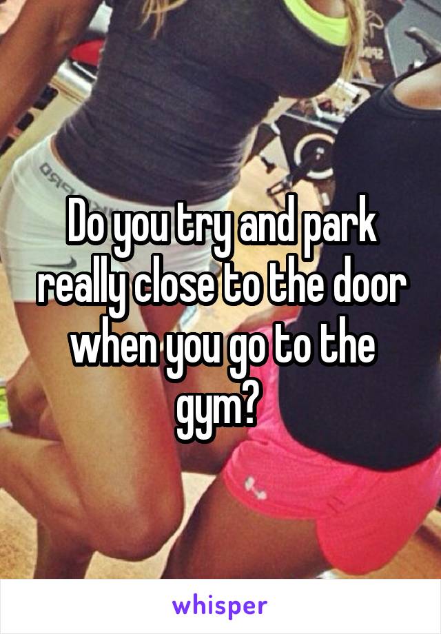 Do you try and park really close to the door when you go to the gym? 