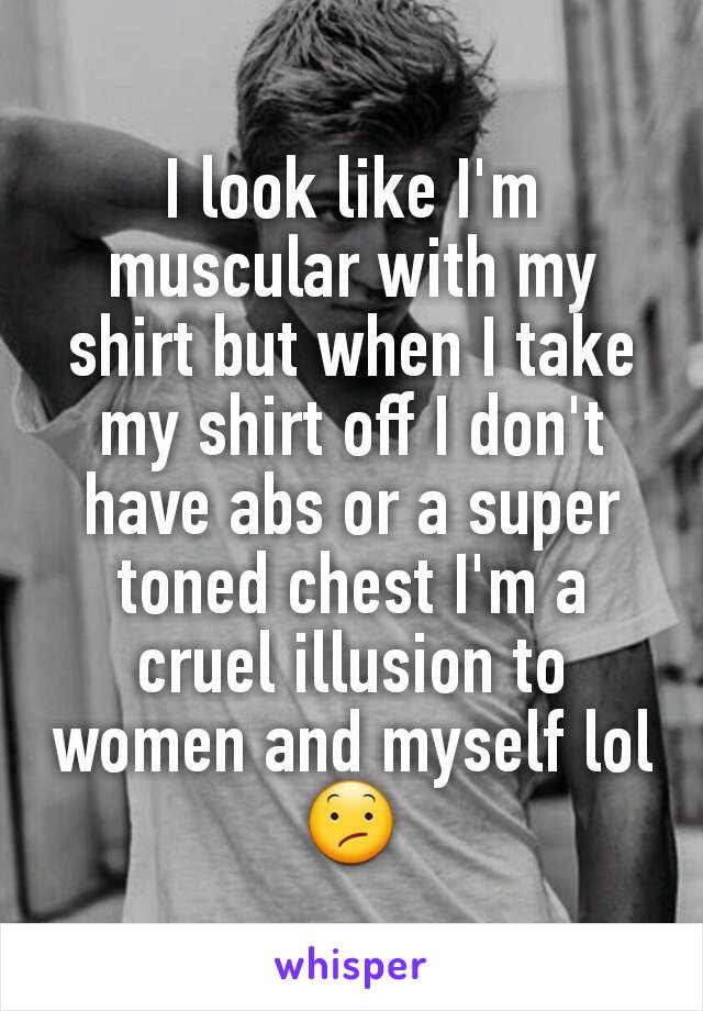 I look like I'm muscular with my shirt but when I take my shirt off I don't have abs or a super toned chest I'm a cruel illusion to women and myself lol 😕