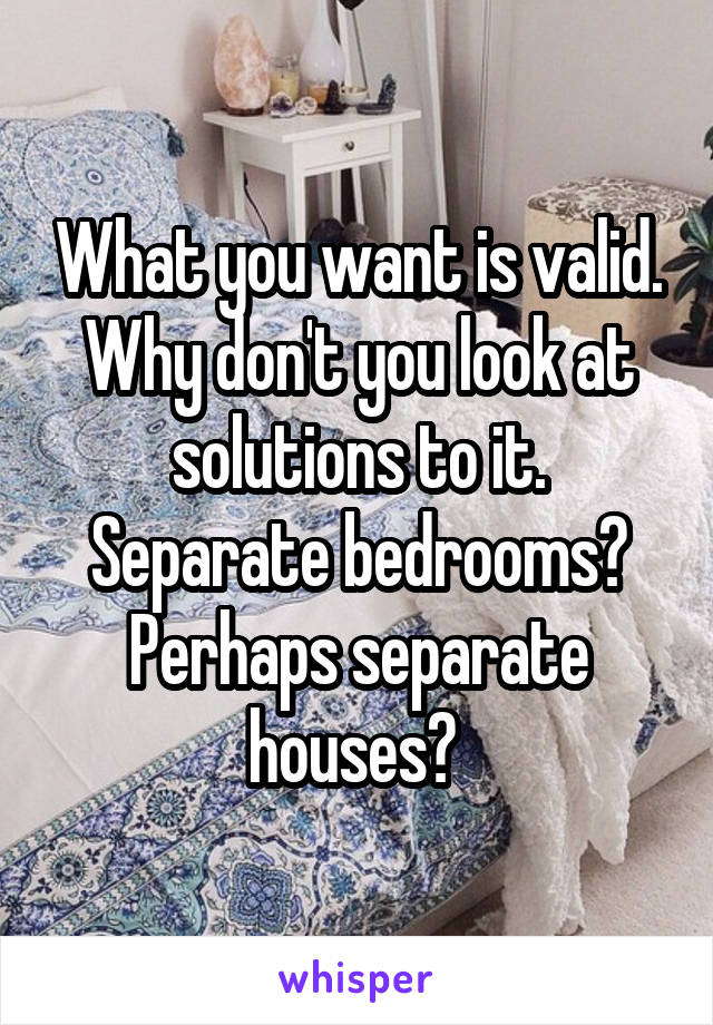 What you want is valid. Why don't you look at solutions to it. Separate bedrooms? Perhaps separate houses? 