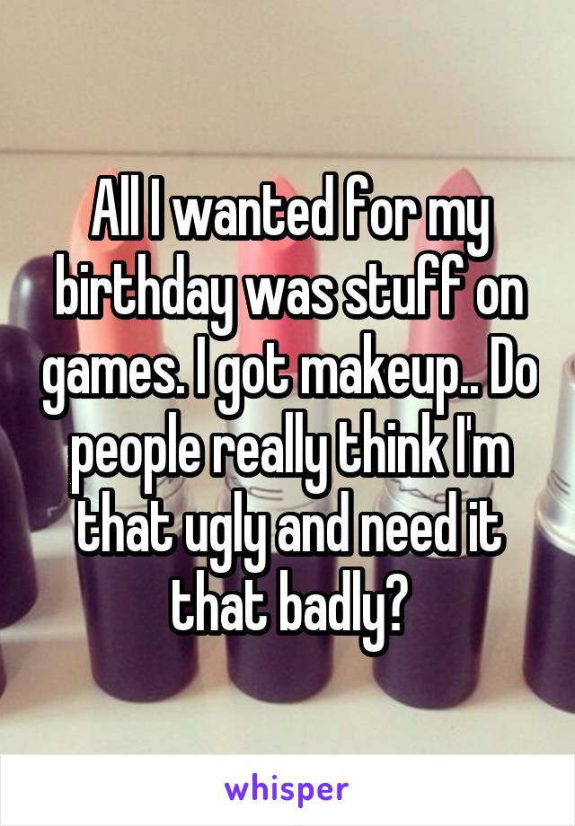 All I wanted for my birthday was stuff on games. I got makeup.. Do people really think I'm that ugly and need it that badly?