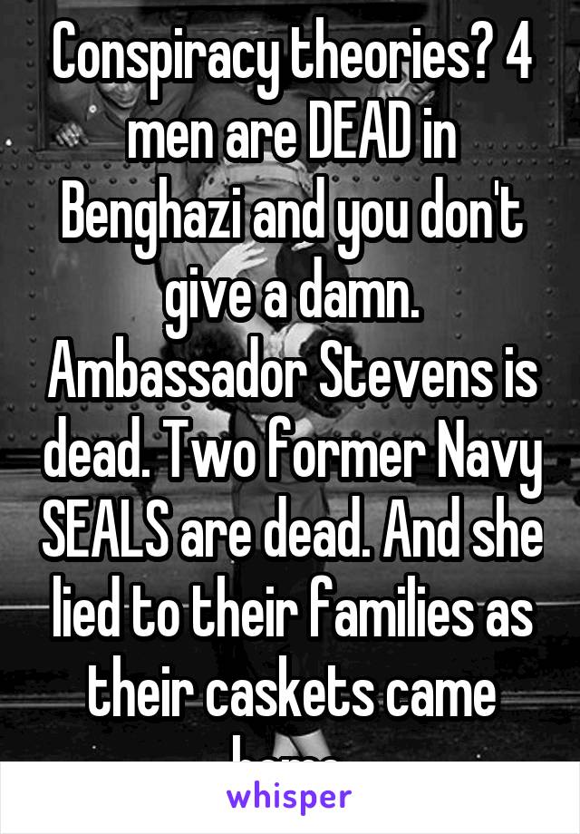 Conspiracy theories? 4 men are DEAD in Benghazi and you don't give a damn. Ambassador Stevens is dead. Two former Navy SEALS are dead. And she lied to their families as their caskets came home.