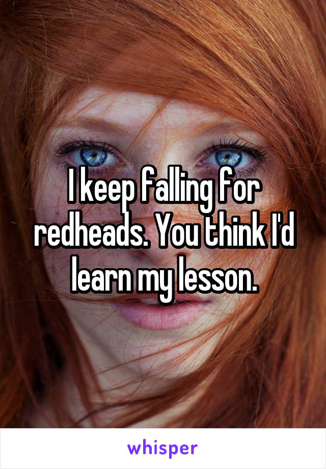 I keep falling for redheads. You think I'd learn my lesson.
