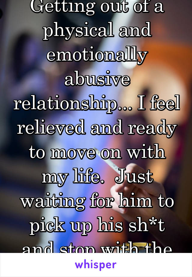Getting out of a physical and emotionally abusive relationship... I feel relieved and ready to move on with my life.  Just waiting for him to pick up his sh*t and stop with the threats! 