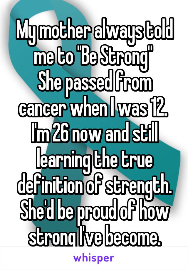 My mother always told me to "Be Strong" 
She passed from cancer when I was 12. 
I'm 26 now and still learning the true definition of strength. She'd be proud of how strong I've become.
