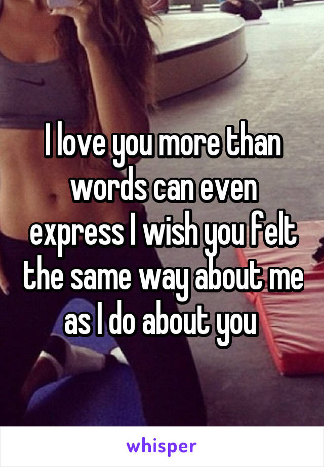 I love you more than words can even express I wish you felt the same way about me as I do about you 