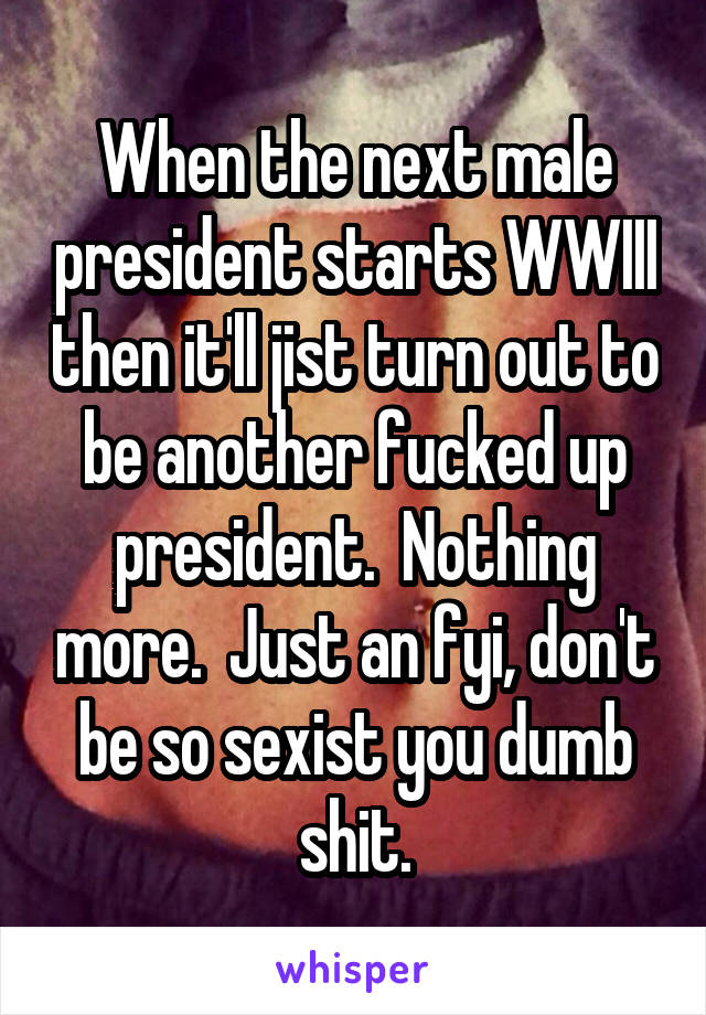 When the next male president starts WWIII then it'll jist turn out to be another fucked up president.  Nothing more.  Just an fyi, don't be so sexist you dumb shit.