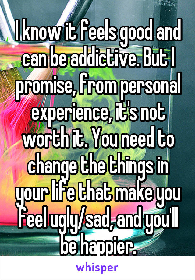 I know it feels good and can be addictive. But I promise, from personal experience, it's not worth it. You need to change the things in your life that make you feel ugly/sad, and you'll be happier.