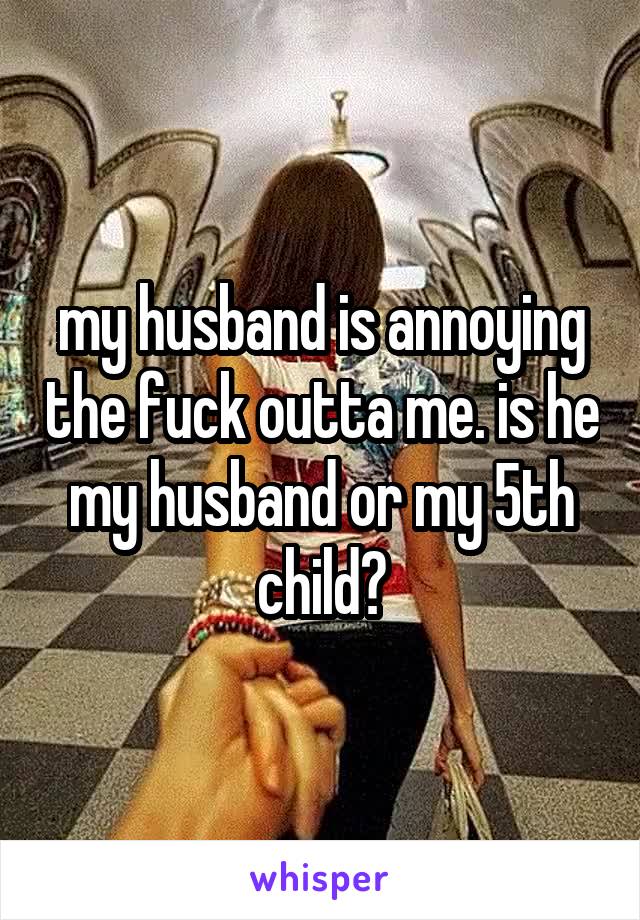 my husband is annoying the fuck outta me. is he my husband or my 5th child?