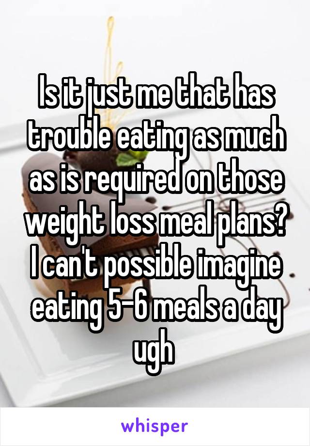 Is it just me that has trouble eating as much as is required on those weight loss meal plans? I can't possible imagine eating 5-6 meals a day ugh 