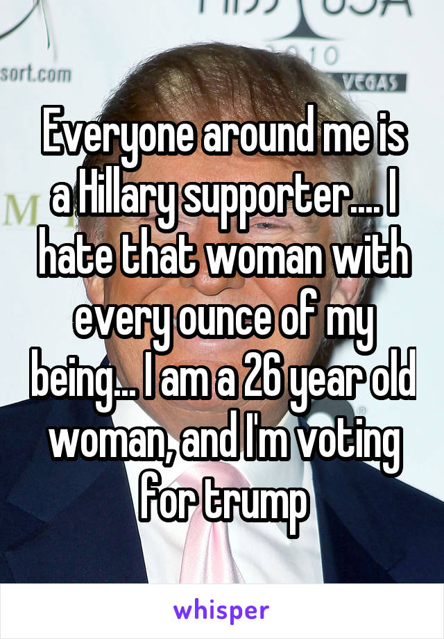 Everyone around me is a Hillary supporter.... I hate that woman with every ounce of my being... I am a 26 year old woman, and I'm voting for trump