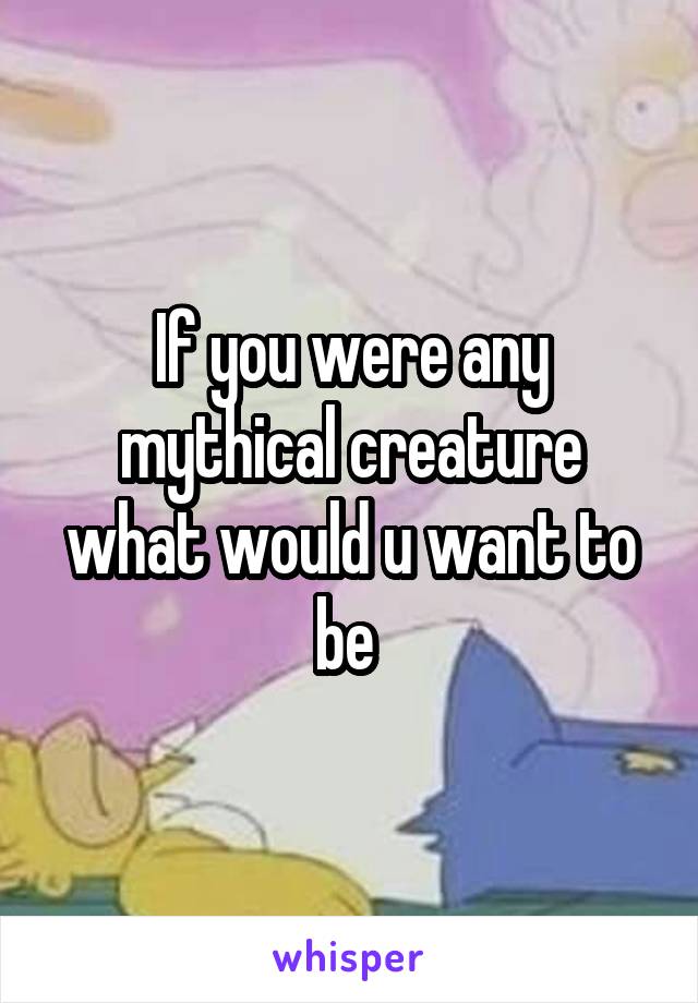 If you were any mythical creature what would u want to be 