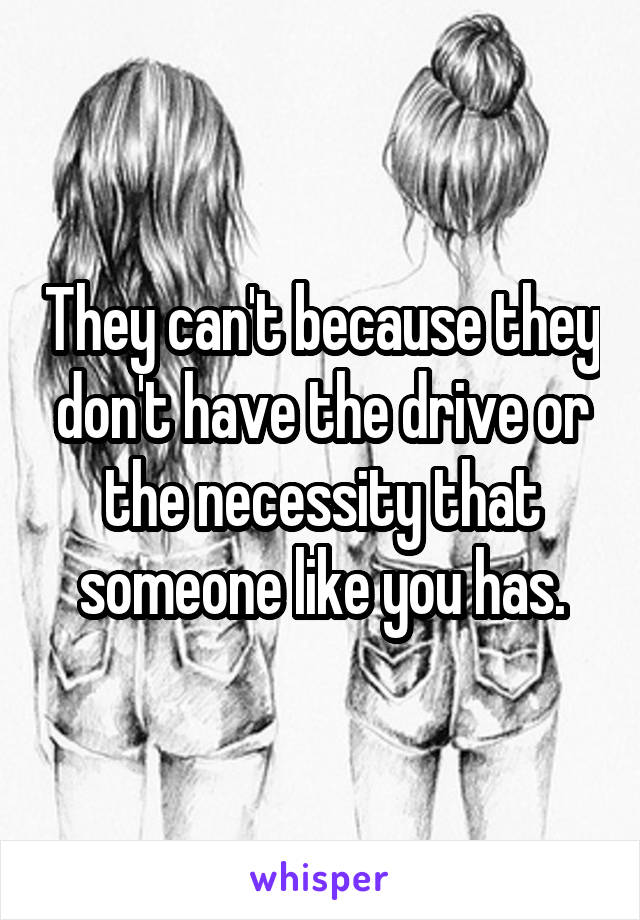 They can't because they don't have the drive or the necessity that someone like you has.