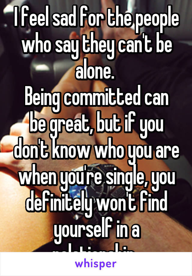 I feel sad for the people who say they can't be alone. 
Being committed can be great, but if you don't know who you are when you're single, you definitely won't find yourself in a relationship. 