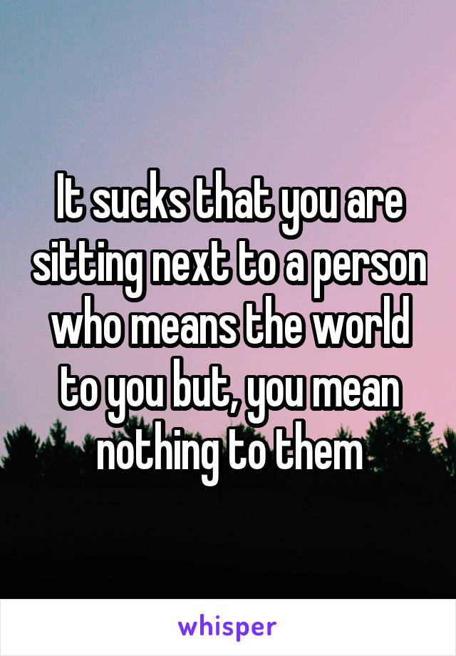 It sucks that you are sitting next to a person who means the world to you but, you mean nothing to them