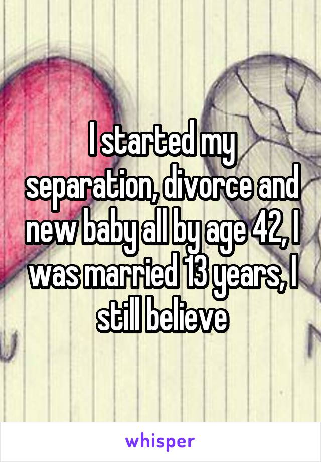 I started my separation, divorce and new baby all by age 42, I was married 13 years, I still believe
