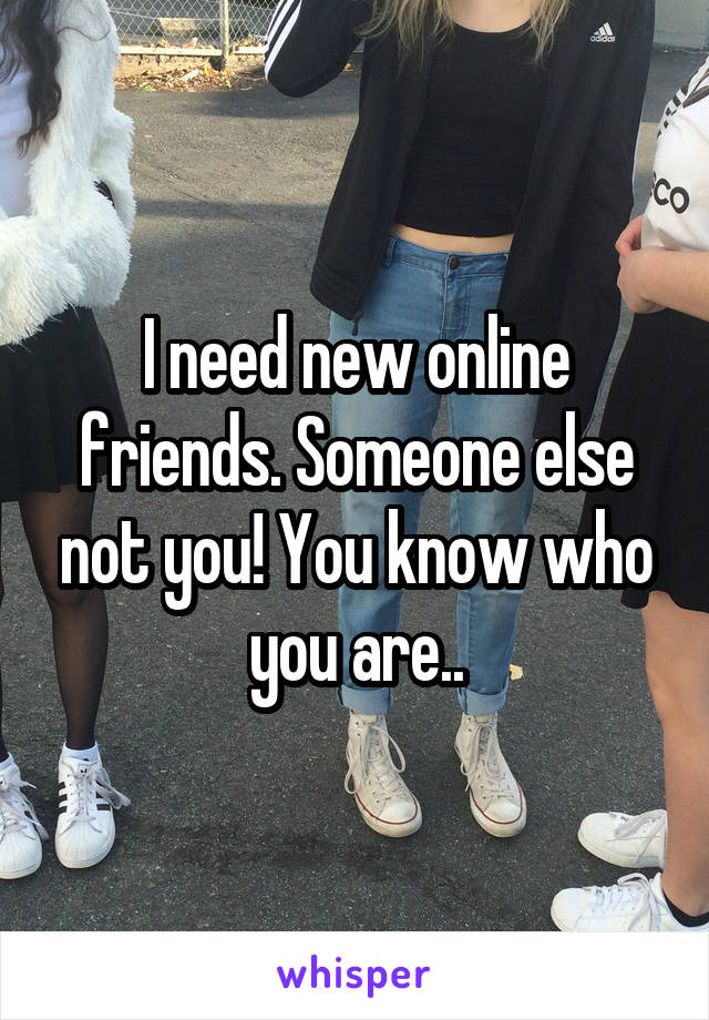 I need new online friends. Someone else not you! You know who you are..