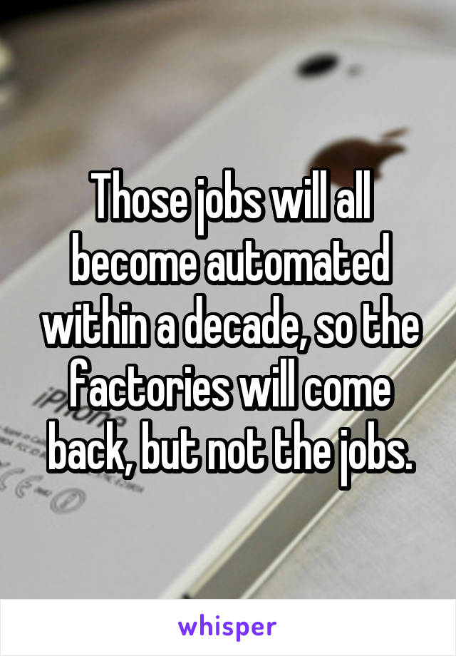 Those jobs will all become automated within a decade, so the factories will come back, but not the jobs.