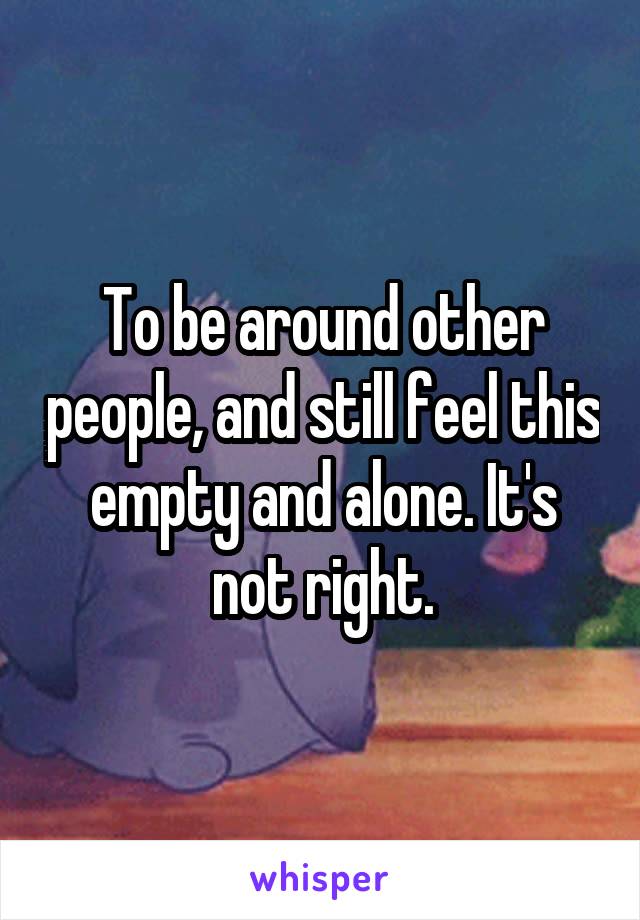 To be around other people, and still feel this empty and alone. It's not right.
