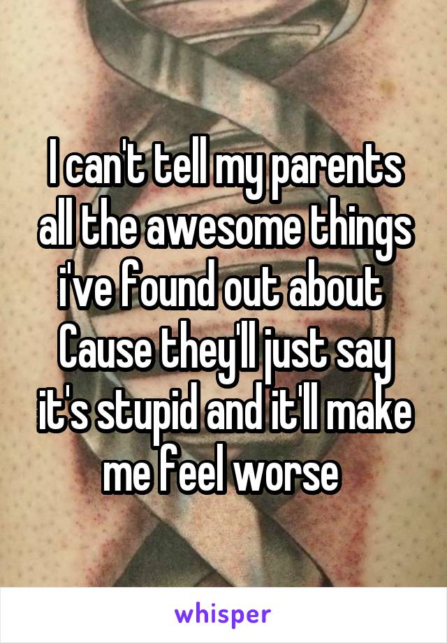I can't tell my parents all the awesome things i've found out about 
Cause they'll just say it's stupid and it'll make me feel worse 