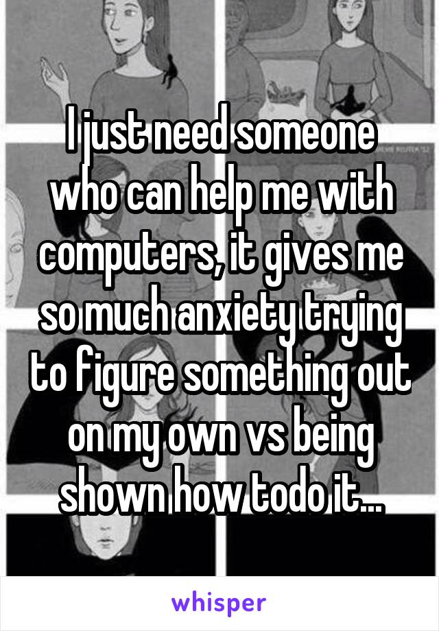 I just need someone who can help me with computers, it gives me so much anxiety trying to figure something out on my own vs being shown how todo it...