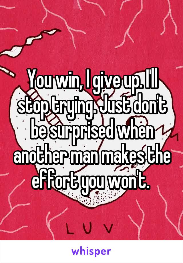 You win, I give up. I'll stop trying. Just don't be surprised when another man makes the effort you won't. 