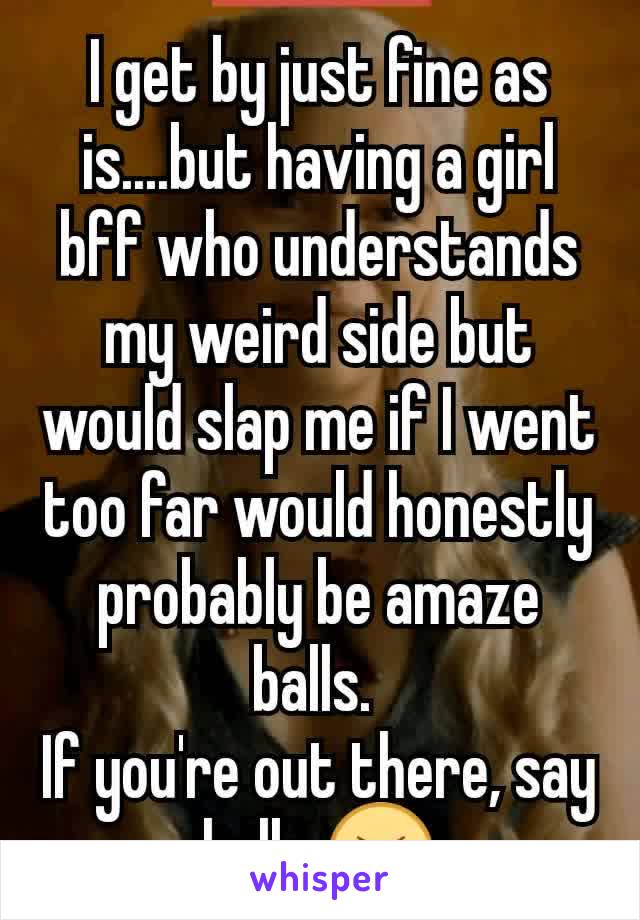 I get by just fine as is....but having a girl bff who understands my weird side but would slap me if I went too far would honestly probably be amaze balls. 
If you're out there, say hallo 😝