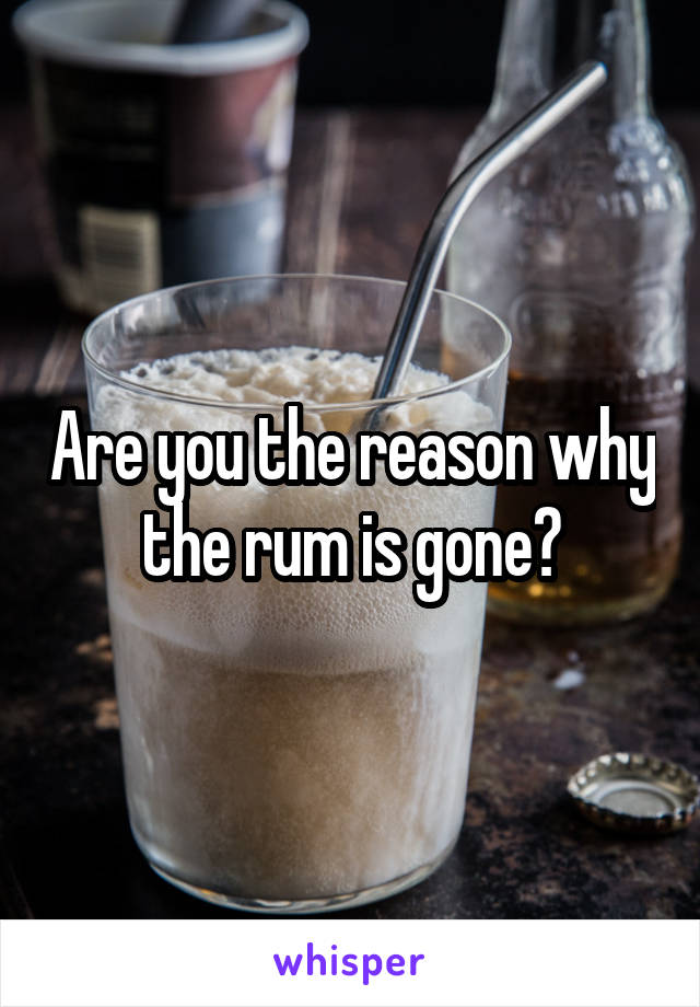 Are you the reason why the rum is gone?