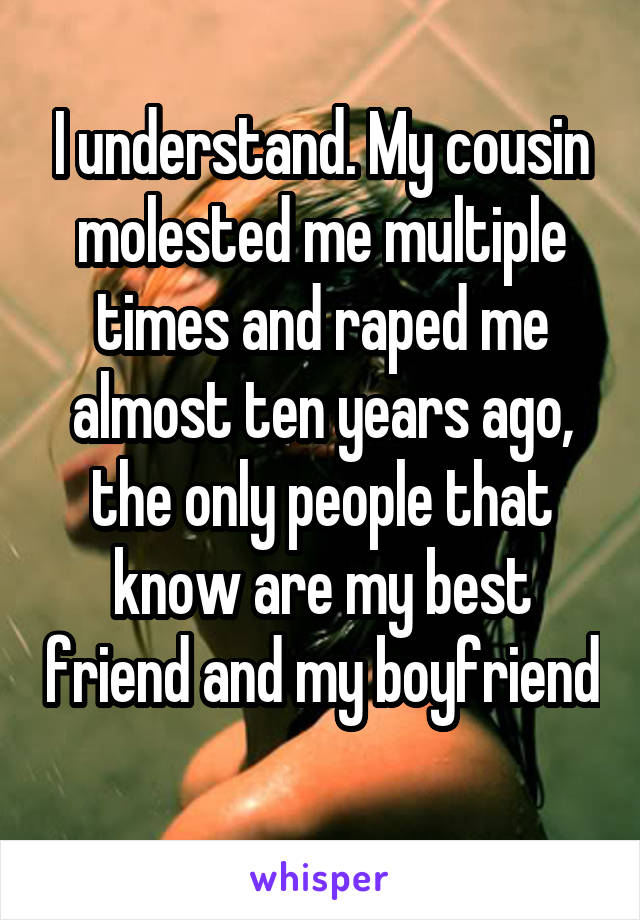 I understand. My cousin molested me multiple times and raped me almost ten years ago, the only people that know are my best friend and my boyfriend 