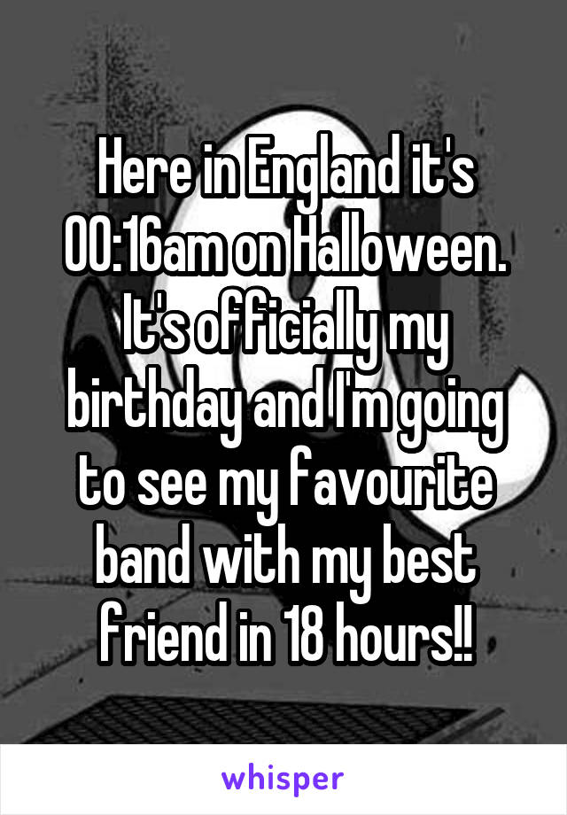 Here in England it's 00:16am on Halloween. It's officially my birthday and I'm going to see my favourite band with my best friend in 18 hours!!