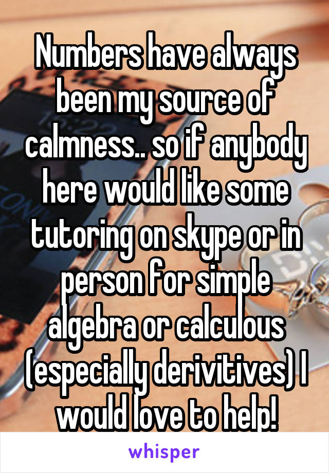 Numbers have always been my source of calmness.. so if anybody here would like some tutoring on skype or in person for simple algebra or calculous (especially derivitives) I would love to help!
